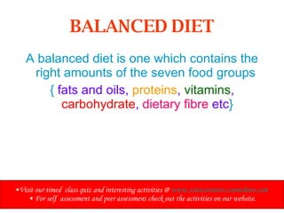 BALANCED DIET A balanced diet is one which contains the right amounts of the seven food groups  {  fats and oils,  proteins ,  vitamins ,  carbohydrate ,  dietary fibre  etc } Visit our timed  class quiz and interesting activities @  www.sciencetutors.zoomshare.com   For self  assessment and peer assessment check out the activities on our website. 