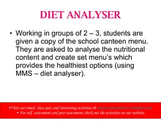 DIET ANALYSER Working in groups of 2 – 3, students are given a copy of the school canteen menu. They are asked to analyse the nutritional content and create set menu’s which provides the healthiest options (using MMS – diet analyser). Visit our timed  class quiz and interesting activities @  www.sciencetutors.zoomshare.com   For self  assessment and peer assessment check out the activities on our website. 