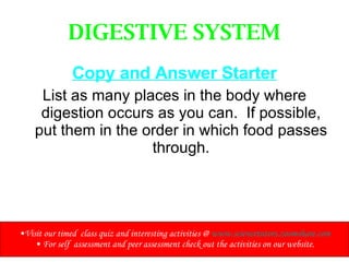 DIGESTIVE SYSTEM Copy and Answer Starter List as many places in the body where digestion occurs as you can.  If possible, put them in the order in which food passes through. Visit our timed  class quiz and interesting activities @  www.sciencetutors.zoomshare.com For self  assessment and peer assessment check out the activities on our website. 