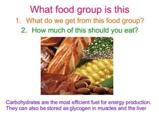 What food group is this What do we get from this food group? How much of this should you eat? Carbohydrates are the most efficient fuel for energy production.  They can also be stored as glycogen in muscles and the liver  