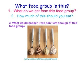 What food group is this? What do we get from this food group? How much of this should you eat? 3. What would happen if we don’t eat enough of this food group? www.sciencetutors.zoomshare.com   