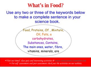 What’s in Food? Use any two or three of the keywords below to make a complete sentence in your science book. Food, Proteins, Of , Mixture, Oil, Fats, a carbohydrates,  Substances, Contains,   The main ones, water, fibre,   vitamins, minerals, are Visit our timed  class quiz and interesting activities @  www.sciencetutors.zoomshare.com   For self  assessment and peer assessment check out the activities on our website. 