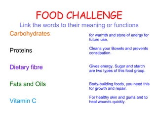 FOOD CHALLENGE Link the words to their meaning or functions Carbohydrates Proteins Dietary fibre   Fats and Oils Vitamin C  for warmth and store of energy for future use. Cleans your Bowels and prevents constipation. Gives energy. Sugar and starch are two types of this food group. Body-building foods, you need this for growth and repair. For healthy skin and gums and to heal wounds quickly. 