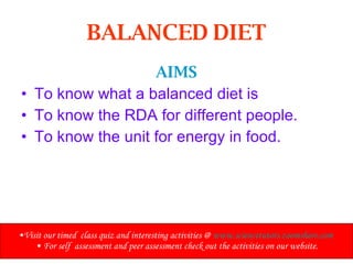 BALANCED DIET AIMS To know what a balanced diet is To know the RDA for different people. To know the unit for energy in food.   Visit our timed  class quiz and interesting activities @  www.sciencetutors.zoomshare.com   For self  assessment and peer assessment check out the activities on our website. 