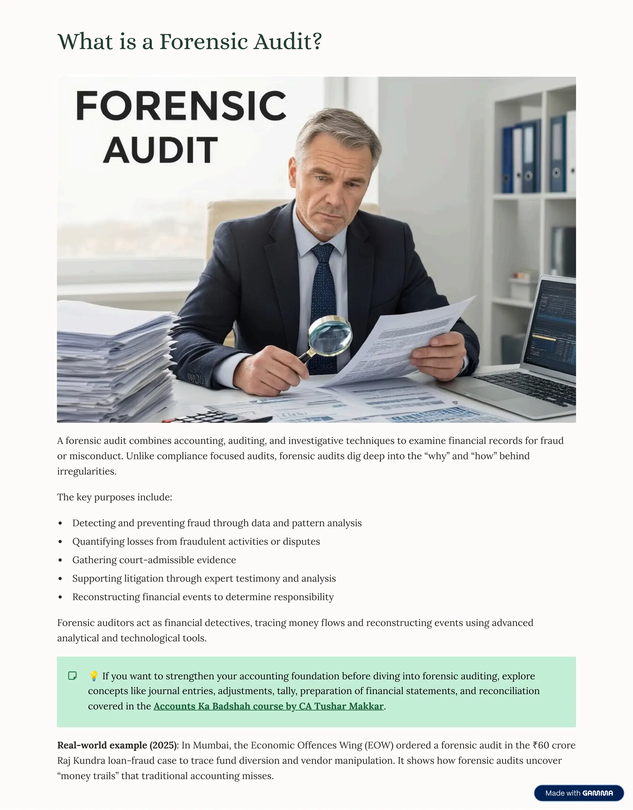 What is a Forensic Audit?
A forensic audit combines accounting, auditing, and investigative techniques to examine financial records for fraud
or misconduct. Unlike compliance focused audits, forensic audits dig deep into the <why= and <how= behind
irregularities.
The key purposes include:
Detecting and preventing fraud through data and pattern analysis
Quantifying losses from fraudulent activities or disputes
Gathering court-admissible evidence
Supporting litigation through expert testimony and analysis
Reconstructing financial events to determine responsibility
Forensic auditors act as financial detectives, tracing money flows and reconstructing events using advanced
analytical and technological tools.
D If you want to strengthen your accounting foundation before diving into forensic auditing, explore
concepts like journal entries, adjustments, tally, preparation of financial statements, and reconciliation
covered in the Accounts Ka Badshah course by CA Tushar Makkar.
Real-world example (2025): In Mumbai, the Economic Offences Wing (EOW) ordered a forensic audit in the ¹60 crore
Raj Kundra loan-fraud case to trace fund diversion and vendor manipulation. It shows how forensic audits uncover
<money trails= that traditional accounting misses.
 