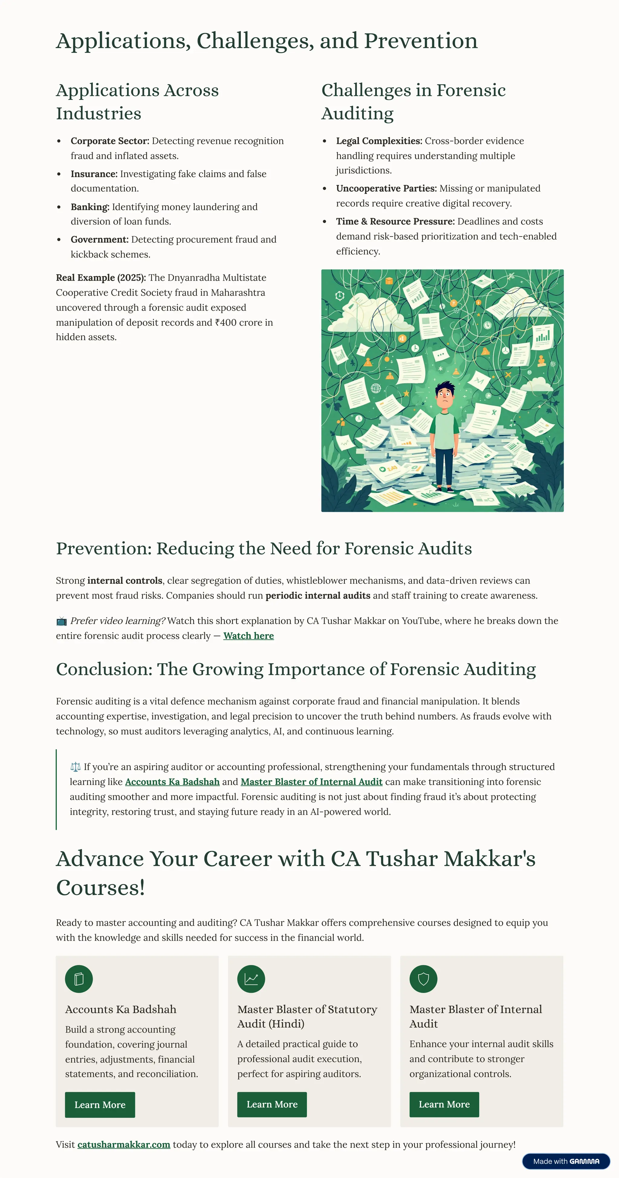 Applications, Challenges, and Prevention
Applications Across
Industries
Corporate Sector: Detecting revenue recognition
fraud and inflated assets.
Insurance: Investigating fake claims and false
documentation.
Banking: Identifying money laundering and
diversion of loan funds.
Government: Detecting procurement fraud and
kickback schemes.
Real Example (2025): The Dnyanradha Multistate
Cooperative Credit Society fraud in Maharashtra
uncovered through a forensic audit exposed
manipulation of deposit records and ¹400 crore in
hidden assets.
Challenges in Forensic
Auditing
Legal Complexities: Cross-border evidence
handling requires understanding multiple
jurisdictions.
Uncooperative Parties: Missing or manipulated
records require creative digital recovery.
Time  Resource Pressure: Deadlines and costs
demand risk-based prioritization and tech-enabled
efficiency.
Prevention: Reducing the Need for Forensic Audits
Strong internal controls, clear segregation of duties, whistleblower mechanisms, and data-driven reviews can
prevent most fraud risks. Companies should run periodic internal audits and staff training to create awareness.
¢ Prefer video learning? Watch this short explanation by CA Tushar Makkar on YouTube, where he breaks down the
entire forensic audit process clearly 4 Watch here
Conclusion: The Growing Importance of Forensic Auditing
Forensic auditing is a vital defence mechanism against corporate fraud and financial manipulation. It blends
accounting expertise, investigation, and legal precision to uncover the truth behind numbers. As frauds evolve with
technology, so must auditors leveraging analytics, AI, and continuous learning.
¶ If you9re an aspiring auditor or accounting professional, strengthening your fundamentals through structured
learning like Accounts Ka Badshah and Master Blaster of Internal Audit can make transitioning into forensic
auditing smoother and more impactful. Forensic auditing is not just about finding fraud it9s about protecting
integrity, restoring trust, and staying future ready in an AI-powered world.
Advance Your Career with CA Tushar Makkar's
Courses!
Ready to master accounting and auditing? CA Tushar Makkar offers comprehensive courses designed to equip you
with the knowledge and skills needed for success in the financial world.
Accounts Ka Badshah
Build a strong accounting
foundation, covering journal
entries, adjustments, financial
statements, and reconciliation.
Learn More
Master Blaster of Statutory
Audit (Hindi)
A detailed practical guide to
professional audit execution,
perfect for aspiring auditors.
Learn More
Master Blaster of Internal
Audit
Enhance your internal audit skills
and contribute to stronger
organizational controls.
Learn More
Visit catusharmakkar.com today to explore all courses and take the next step in your professional journey!
 