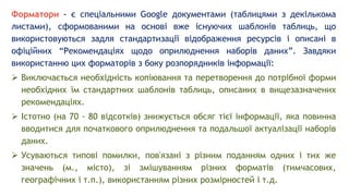 Форматори - є спеціальними Google документами (таблицями з декількома
листами), сформованими на основі вже існуючих шаблонів таблиць, що
використовуються задля стандартизації відображення ресурсів і описані в
офіційних “Рекомендаціях щодо оприлюднення наборів даних”. Завдяки
використанню цих форматорів з боку розпорядників інформації:
 Виключається необхідність копіювання та перетворення до потрібної форми
необхідних їм стандартних шаблонів таблиць, описаних в вищезазначених
рекомендаціях.
 Істотно (на 70 - 80 відсотків) знижується обсяг тієї інформації, яка повинна
вводитися для початкового оприлюднення та подальшої актуалізації наборів
даних.
 Усуваються типові помилки, пов'язані з різним поданням одних і тих же
значень (м., місто), зі змішуванням різних форматів (тимчасових,
географічних і т.п.), використанням різних розмірностей і т.д.
 