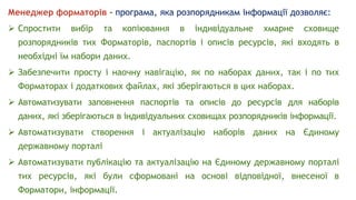 Менеджер форматорів - програма, яка розпорядникам інформації дозволяє:
 Спростити вибір та копіювання в індивідуальне хмарне сховище
розпорядників тих Форматорів, паспортів і описів ресурсів, які входять в
необхідні їм набори даних.
 Забезпечити просту і наочну навігацію, як по наборах даних, так і по тих
Форматорах і додаткових файлах, які зберігаються в цих наборах.
 Автоматизувати заповнення паспортів та описів до ресурсів для наборів
даних, які зберігаються в індивідуальних сховищах розпорядників інформації.
 Автоматизувати створення і актуалізацію наборів даних на Єдиному
державному порталі
 Автоматизувати публікацію та актуалізацію на Єдиному державному порталі
тих ресурсів, які були сформовані на основі відповідної, внесеної в
Форматори, інформації.
 