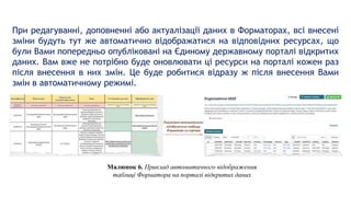 При редагуванні, доповненні або актуалізації даних в Форматорах, всі внесені
зміни будуть тут же автоматично відображатися на відповідних ресурсах, що
були Вами попередньо опубліковані на Єдиному державному порталі відкритих
даних. Вам вже не потрібно буде оновлювати ці ресурси на порталі кожен раз
після внесення в них змін. Це буде робитися відразу ж після внесення Вами
змін в автоматичному режимі.
Малюнок 6. Приклад автоматичного відображення
таблиці Форматора на порталі відкритих даних
 