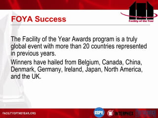 FOYA Success The Facility of the Year Awards program is a truly global event with more than 20 countries represented in previous years. Winners have hailed from  Belgium, Canada, China, Denmark, Germany, Ireland, Japan, North America, and the UK. 
