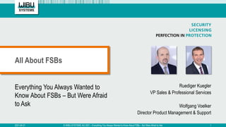 Everything You Always Wanted to
Know About FSBs – But Were Afraid
to Ask
Ruediger Kuegler
VP Sales & Professional Services
Wolfgang Voelker
Director Product Management & Support
All About FSBs
2021-04-21 © WIBU-SYSTEMS AG 2021 – Everything You Always Wanted to Know About FSBs – But Were Afraid to Ask 1
 