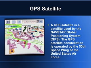  A GPS satellite is a
satellite used by the
NAVSTAR Global
Positioning System
(GPS). The GPS
satellite constellation
is operated by the 50th
Space Wing of the
United States Air
Force.
GPS Satellite
 