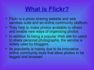 What is Flickr? Flickr is a photo sharing website and web services suite and an online community platform.  They help to make photos available to others and enable new ways of organising photos. In addition to being a popular Web site for users to share personal photographs, the service is widely used by bloggers. Its popularity is mainly due to its innovative online community tools that allow photos to be tagged and browsed  