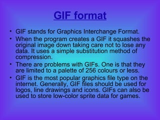GIF format GIF stands for Graphics Interchange Format. When the program creates a GIF it squashes the original image down taking care not to lose any data. It uses a simple substitution method of compression.  There are problems with GIFs. One is that they are limited to a palette of 256 colours or less. GIF is the most popular graphics file type on the internet.  Generally, GIF files should be used for logos, line drawings and icons. GIFs can also be used to store low-color sprite data for games.  