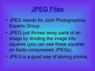JPEG Files JPEG stands for Joint Photographics Experts Group. JPEG just throws away parts of an image by dividing the image into squares (you can see these squares on badly-compressed JPEGs). JPEG is a good way of storing photos. 