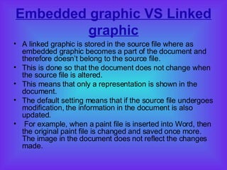 Embedded graphic VS Linked graphic A linked graphic is stored in the source file where as embedded graphic becomes a part of the document and therefore doesn’t belong to the source file.  This is done so that the document does not change when the source file is altered.  This means that only a representation is shown in the document.  The default setting means that if the source file undergoes modification, the information in the document is also updated.  For example, when a paint file is inserted into Word, then the original paint file is changed and saved once more. The image in the document does not reflect the changes made. 