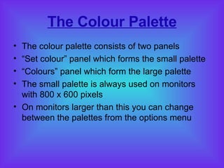 The Colour Palette The colour palette consists of two panels “ Set colour” panel which forms the small palette “ Colours” panel which form the large palette The small palette is always used on monitors with 800 x 600 pixels On monitors larger than this you can change between the palettes from the options menu 
