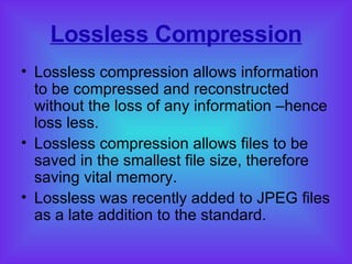 Lossless Compression Lossless compression allows information to be compressed and reconstructed without the loss of any information –hence loss less. Lossless compression allows files to be saved in the smallest file size, therefore saving vital memory. Lossless was recently added to JPEG files as a late addition to the standard. 