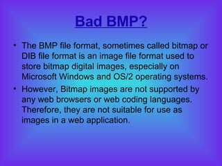 Bad BMP? The BMP file format, sometimes called bitmap or DIB file format is an image file format used to store bitmap digital images, especially on Microsoft Windows and OS/2 operating systems. However, Bitmap images are not supported by any web browsers or web coding languages. Therefore, they are not suitable for use as images in a web application. 