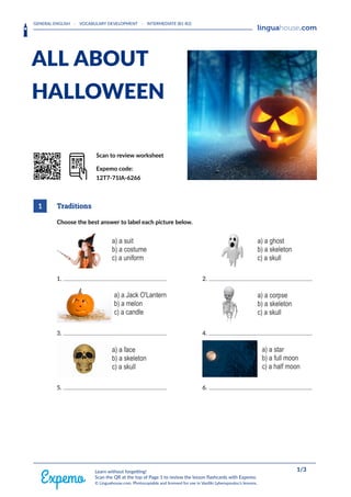 GENERAL ENGLISH · VOCABULARY DEVELOPMENT · INTERMEDIATE (B1-B2)
HEAAADERLOGORIGHT
ALL ABOUT
HALLOWEEN
QrrkoD Scan to review worksheet
Expemo code:
12T7-71IA-6266
1 Traditions
Choose the best answer to label each picture below.
1. 2.
3. 4.
5. 6.
FOOOOTERRIGHT 1/3
Learn without forgetting!
Scan the QR at the top of Page 1 to review the lesson flashcards with Expemo.
© Linguahouse.com. Photocopiable and licensed for use in Vasiliki Lyberopoulou's lessons.
 