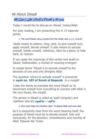 All About Itikaaf


 Today I would like to discuss on itikaaf, Inshaa’Allah.
 For easy reading, I am presenting this in 15 separate
 points.
        1. The word itikaaf ‫ إﻋﺘﻜﺎف‬comes from the Arabic root ‫‘ ع ك ف‬a-ka-fa.

 ‘akafa means to adhere, cling, stick, to give oneself over,
 apply oneself, devote oneself. It also means to seclude
 oneself, isolate oneself, withdraw, retire to a place, to hold
 back, to restrain.
 If you apply the meanings of this verbal root akafa to
 itikaaf, Subhanallah, a myriad of meaning emerges!
 In simple terms “itikaaf is to seclude oneself to the
 devotion of one and only Almighty Allah.
 The question ‘where to seclude oneself’ is answered
 in ayah no. 187 of Surah al Baqarah. In a masjid!
 I take the liberty to translate the word itikaaf as ‘to
 disconnect oneself from everything to connect with Allah in
 His very house, the masjid’.
 The person in itikaaf is called as ‘aakif (singular) and
 ‘aakifoon (plural) ‫ﻋﺎﻛﻒ – ﻋﺎﻛﻔﻮن‬
        2. One must make his intention clear: To please Allah and none else!

 As it is eloquently clear from the word meaning itself, the
 purpose of itikaaf must be to devote oneself, fully and
 exclusively, for the devotion, remembrance and worship of
 Allah Tabarak Wa Ta’ala.



www.Yassarnalquran.wordpress.com                      www.IslamCalling.wordpress.com
 