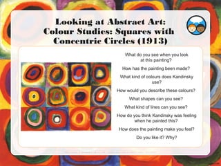 What do you see when you look
at this painting?
How has the painting been made?
What kind of colours does Kandinsky
use?
How would you describe these colours?
What shapes can you see?
What kind of lines can you see?
How do you think Kandinsky was feeling
when he painted this?
How does the painting make you feel?
Do you like it? Why?
Looking at Abstract Art:
Colour Studies: Squares with
Concentric Circles (1913)
Phot o cour t esy of Nai l sandNoms ( @f l i ckr . com) - gr ant ed under cr eat i ve commons l i cence – at t r i but i on
 