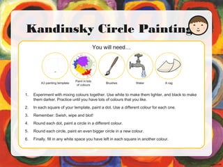 You will need…
Kandinsky Circle Painting
1. Experiment with mixing colours together. Use white to make them lighter, and black to make
them darker. Practice until you have lots of colours that you like.
2. In each square of your template, paint a dot. Use a different colour for each one.
3. Remember: Swish, wipe and blot!
4. Round each dot, paint a circle in a different colour.
5. Round each circle, paint an even bigger circle in a new colour.
6. Finally, fill in any white space you have left in each square in another colour.
A3 painting template
Paint in lots
of colours
Brushes Water A rag
 
