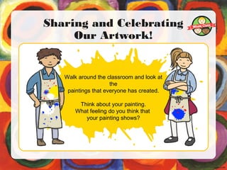 Sharing and Celebrating
Our Artwork!
Walk around the classroom and look at
the
paintings that everyone has created.
Think about your painting.
What feeling do you think that
your painting shows?
 