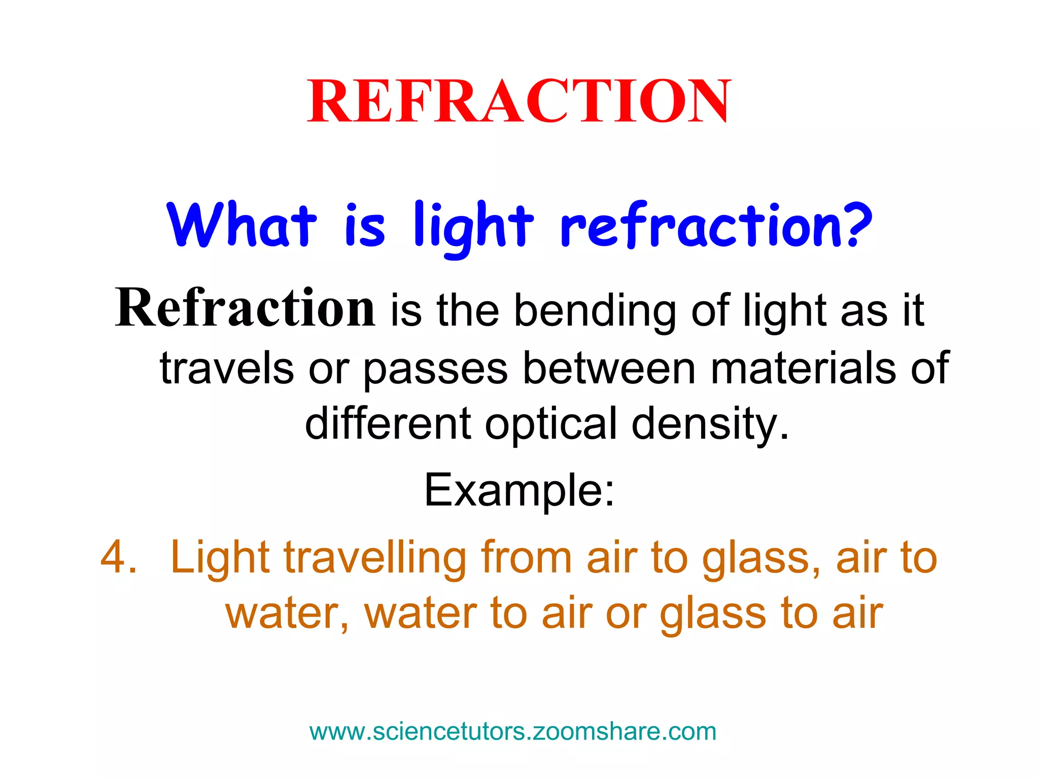 REFRACTION What is light refraction? Refraction  is the bending of light as it travels or passes between materials of different optical density.  Example: Light travelling from air to glass, air to water, water to air or glass to air www.sciencetutors.zoomshare.com   