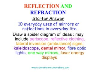 REFLECTION  AND   REFRACTION Starter Answer 10 everyday uses of mirrors or reflections in everyday life. Draw a spider diagram of ideas : may include  periscope, reflective clothing,   lateral inversion (ambulance) signs,   kaleidoscope,   dental mirror,   fibre optic lights,   one way mirrors,   laser energy displays   www.sciencetutors.zoomshare.com   