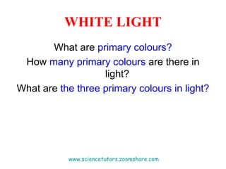 WHITE LIGHT What are  primary colours? How  many primary colours  are there in light? What are  the three primary colours   in light? www.sciencetutors.zoomshare.com   