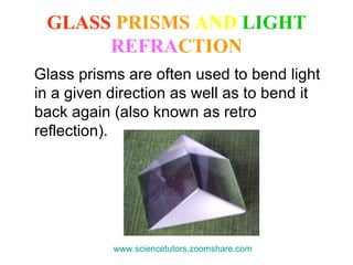 GLASS  PRISMS   AND  LIGHT   REFRA CTION Glass prisms are often used to bend light in a given direction as well as to bend it back again (also known as retro reflection).  www.sciencetutors.zoomshare.com   