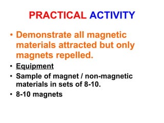 PRACTICAL  ACTIVITY Demonstrate all magnetic materials attracted but only magnets repelled. Equipment Sample of magnet / non-magnetic materials in sets of 8-10.  8-10 magnets 