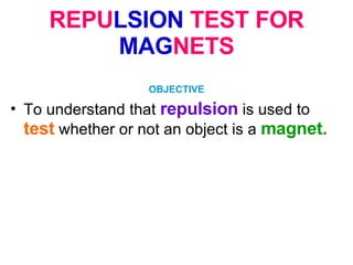 REPU LSION  TEST FOR  MAG NETS OBJECTIVE To understand that  repulsion   is used to  test   whether or not an object is a  magnet.   