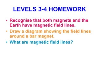 LEVELS 3-4 HOMEWORK Recognise that both magnets and the Earth have magnetic field lines. Draw a diagram showing the field lines around a bar magnet. What are magnetic field lines? 