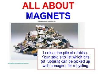ALL ABOUT   MAGNETS Look at the pile of rubbish.  Your task is to list which bits  (of rubbish) can be picked up  with a magnet for recycling. www.sciencetutors.zoomshare.com www.sciencetutors.zoomshare.com   