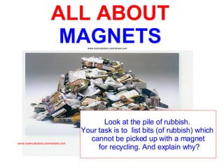 ALL ABOUT   MAGNETS Look at the pile of rubbish.  Your task is to  list bits (of rubbish) which  cannot be picked up with a magnet for recycling. And explain why? www.sciencetutors.zoomshare.com www.sciencetutors.zoomshare.com 
