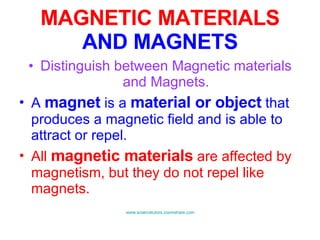 MAGNETIC MATERIALS  AND MAGNETS Distinguish between Magnetic materials and Magnets. A  magnet  is a  material or object  that produces a magnetic field and is able to attract or repel. All  magnetic materials  are affected by magnetism, but they do not repel like magnets. www.sciencetutors.zoomshare.com   