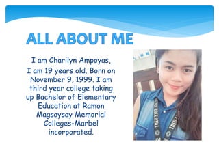 I am Charilyn Ampoyas,
I am 19 years old. Born on
November 9, 1999. I am
third year college taking
up Bachelor of Elementary
Education at Ramon
Magsaysay Memorial
Colleges-Marbel
incorporated.
 