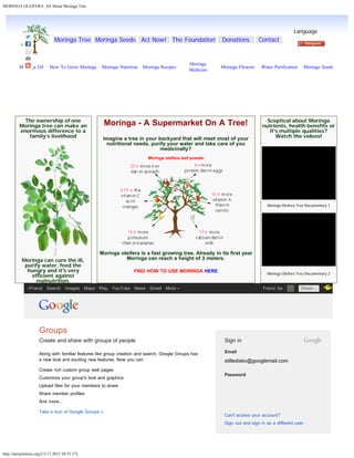 MORINGA OLEIFERA: All About Moringa Tree
http://miracletrees.org/[13.11.2012 20:55:17]
The ownership of one
Moringa tree can make an
enormous difference to a
family’s livelihood
Moringa can cure the ill,
purify water, feed the
hungry and it's very
efficient against
malnutrition.
Moringa - A Supermarket On A Tree!
 
Imagine a tree in your backyard that will meet most of your
nutritional needs, purify your water and take care of you
medicinally?
Moringa oleifera leaf powder
Moringa oleifera is a fast growing tree. Already in its first year
Moringa can reach a height of 3 meters.
 
FIND HOW TO USE MORINGA HERE
Sceptical about Moringa
nutrients, health benefits or
it's multiple qualities?
Watch the videos!
 
Moringa Oleifera Tree Documentary 1
Moringa Oleifera Tree Documentary 2
Moringa Tree Moringa Seeds Act Now! The Foundation Donations Contact  
Language
Moringa Oil How To Grow Moringa Moringa Nutrition Moringa Recipes
Moringa
Medicine
Moringa Flowers Water Purification Moringa Seeds
 
 
 
 
 
 
 
 
 
 
 
 
 
 
Email
stilledisko@googlemail.com
Password
Can't access your account?
Sign out and sign in as a different user
Groups
Create and share with groups of people
Along with familiar features like group creation and search, Google Groups has
a new look and exciting new features. Now you can:
Create rich custom group web pages
Customize your group's look and graphics
Upload files for your members to share
Share member profiles
And more...
Take a tour of Google Groups »
Sign in
+Franzi Search Images Maps Play YouTube News Gmail More Franzi Sa   Share…
Language
English
Sign in
 