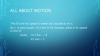 ALL ABOUT MOTION
The SI unit for speed is meter per second or m/s.
(Ex.) A ship travels 14.5 Km in 45 minutes, what is its speed
in Km/h?
Given: 14.5 km = d
45 min = t
 