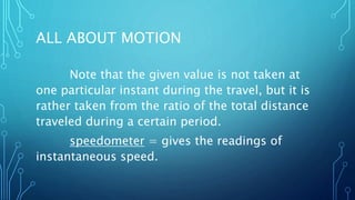 ALL ABOUT MOTION
Note that the given value is not taken at
one particular instant during the travel, but it is
rather taken from the ratio of the total distance
traveled during a certain period.
speedometer = gives the readings of
instantaneous speed.
 