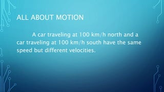 ALL ABOUT MOTION
A car traveling at 100 km/h north and a
car traveling at 100 km/h south have the same
speed but different velocities.
 