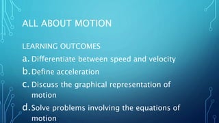 ALL ABOUT MOTION
LEARNING OUTCOMES
a.Differentiate between speed and velocity
b.Define acceleration
c. Discuss the graphical representation of
motion
d.Solve problems involving the equations of
motion
 