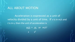 ALL ABOUT MOTION
Acceleration is expressed as a unit of
velocity divided by a unit of time. If ν is in m/s and
t is in s, then the unit of acceleration is
m/s = m or m/s2
s s2
 