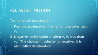 ALL ABOUT MOTION
Two kinds of acceleration
1.Positive acceleration = when v2 is greater than
v1.
2.Negative acceleration = when v2 is less than
v1. The change in velocity is negative. It is
also called deceleration
 