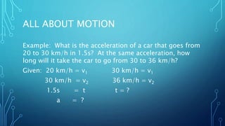 ALL ABOUT MOTION
Example: What is the acceleration of a car that goes from
20 to 30 km/h in 1.5s? At the same acceleration, how
long will it take the car to go from 30 to 36 km/h?
Given: 20 km/h = v1 30 km/h = v1
30 km/h = v2 36 km/h = v2
1.5s = t t = ?
a = ?
 