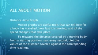 ALL ABOUT MOTION
Distance-time Graph
Motion graphs are useful tools that can tell how far
a body has travelled, how fast it is moving, and all the
speed changes that take place.
To measure the distance covered by a moving body
from a starting position, say, every second, plot the
values of the distance covered against the corresponding
time readings.
 