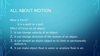 ALL ABOUT MOTION
What is Force?
It is a push or a pull.
Effect of Force on an object:
1. It can change velocity of an object.
2. It can change direction of the motion of an object.
3. It can stretch an elastic object to its limit or permanently
deform it.
4. It can make object float in water or airplane float in air.
 