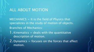 ALL ABOUT MOTION
MECHANICS = It is the field of Physics that
specializes in the study of motion of objects.
Branches of Mechanics:
1.Kinematics = deals with the quantitative
description of motion.
2.Dynamics = focuses on the forces that affect
motion.
 